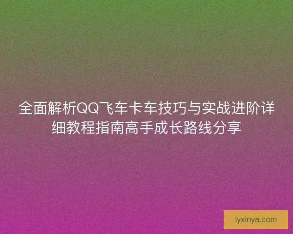 全面解析QQ飞车卡车技巧与实战进阶详细教程指南高手成长路线分享